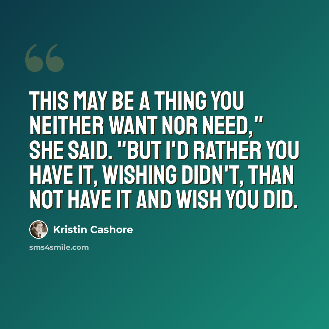 “This may be a thing you neither want nor need," she said. "But I'd rather you have it, wishing didn't, than not have it and wish you did.” quote by Kristin Cashore
