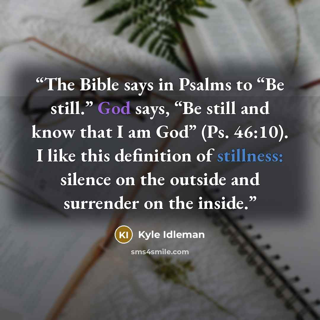 “The Bible says in Psalms to “Be still.” God says, “Be still and know that I am God” (Ps. 46:10). I like this definition of stillness: silence on the outside and surrender on the inside.” quote by Kyle Idleman