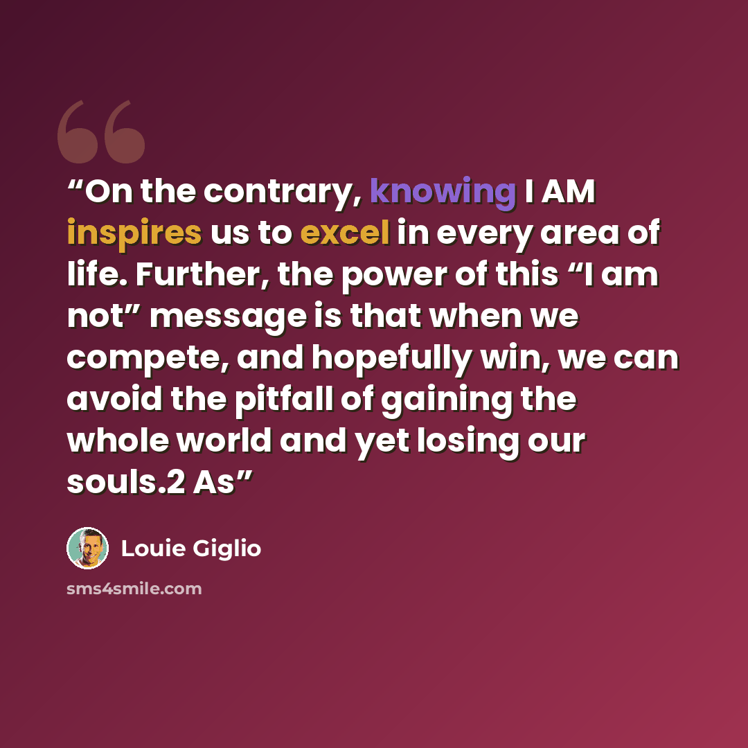 “On the contrary, knowing I AM inspires us to excel in every area of life. Further, the power of this “I am not” message is that when we compete, and hopefully win, we can avoid the pitfall of gaining the whole world and yet losing our souls.2 As” quote by Louie Giglio