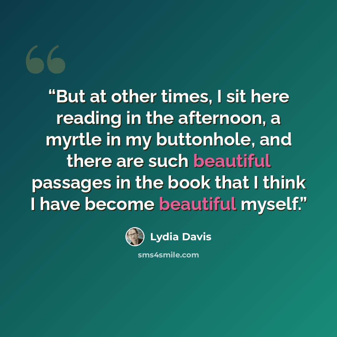 “But at other times, I sit here reading in the afternoon, a myrtle in my buttonhole, and there are such beautiful passages in the book that I think I have become beautiful myself.” quote by Lydia Davis
