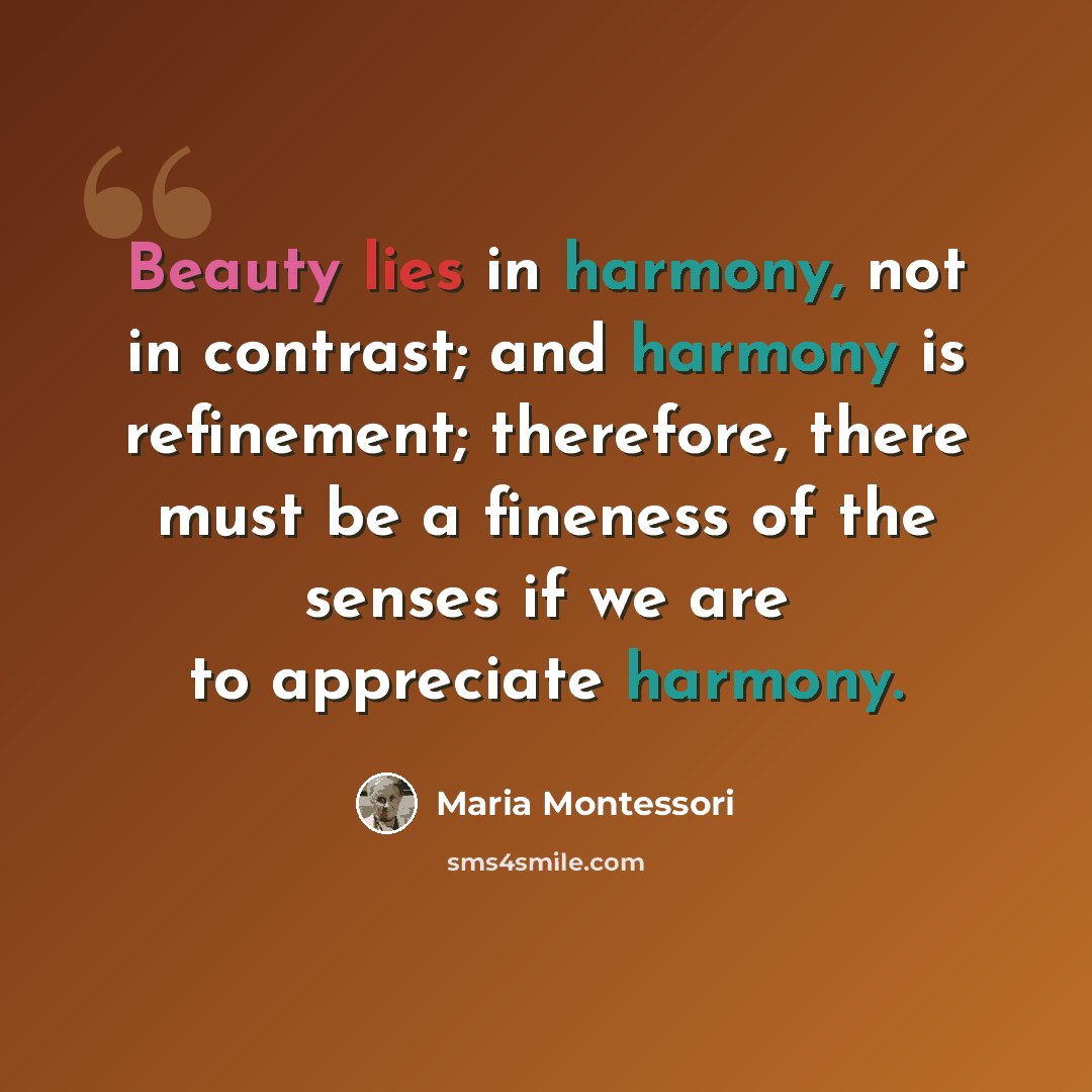 “Beauty lies in harmony, not in contrast; and harmony is refinement; therefore, there must be a fineness of the senses if we are to appreciate harmony.” quote by Maria Montessori
