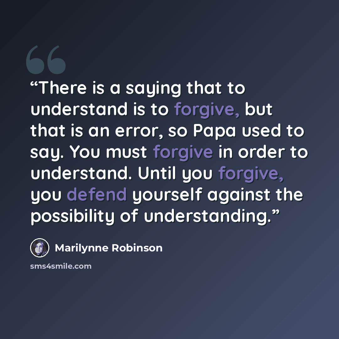 “There is a saying that to understand is to forgive, but that is an error, so Papa used to say. You must forgive in order to understand. Until you forgive, you defend yourself against the possibility of understanding.” quote by Marilynne Robinson