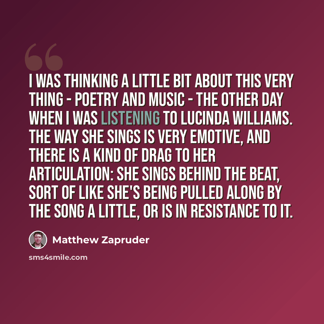 “I was thinking a little bit about this very thing - poetry and music - the other day when I was listening to Lucinda Williams. The way she sings is very emotive, and there is a kind of drag to her articulation: she sings behind the beat, sort of like she's being pulled along by the song a little…” quote by Matthew Zapruder