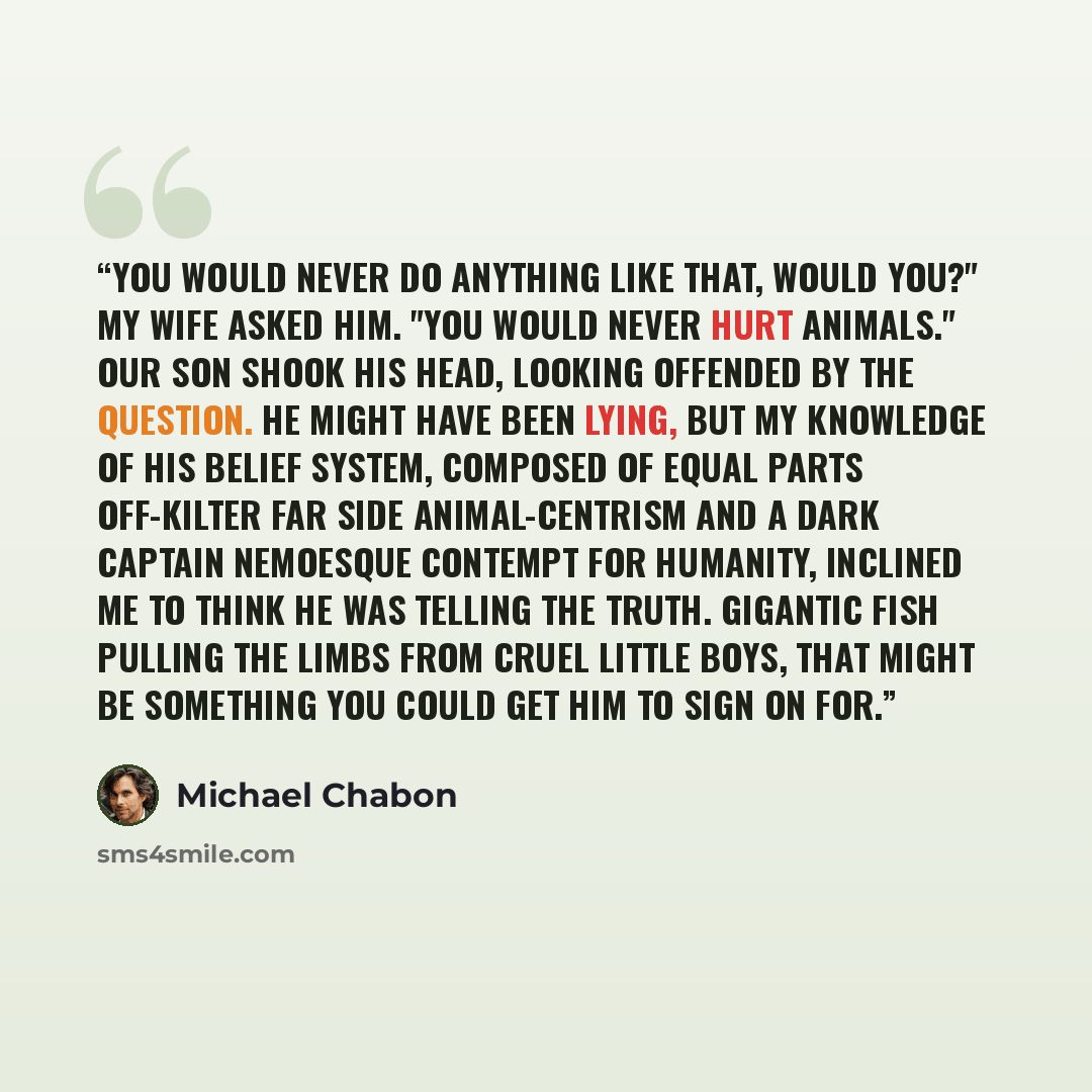 “You would never do anything like that, would you?" my wife asked him. "You would never hurt animals." Our son shook his head, looking offended by the question. He might have been lying, but my knowledge of his belief system, composed of equal parts off-kilter Far Side animal-centrism and a dark…” quote by Michael Chabon