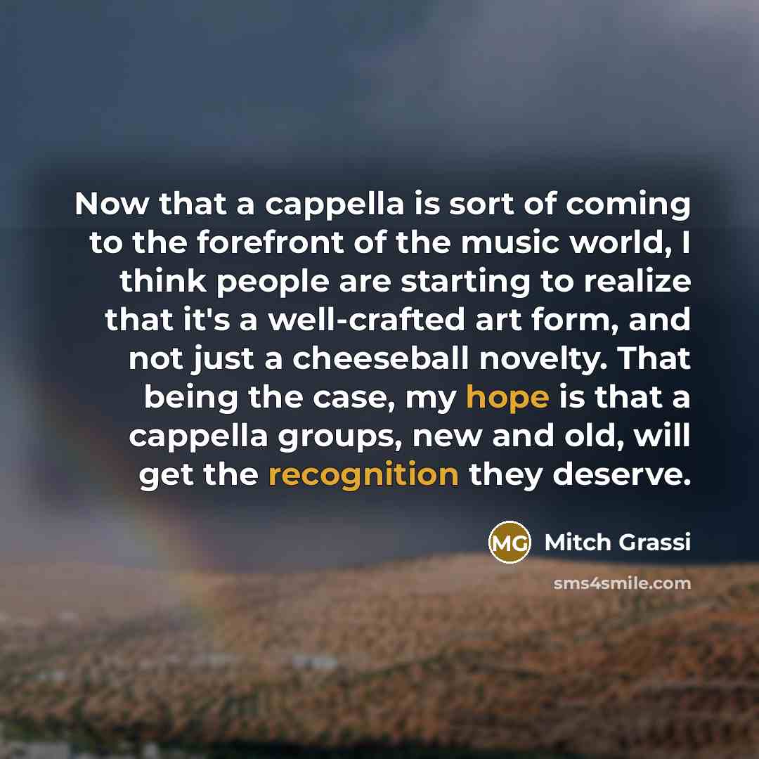 “Now that a cappella is sort of coming to the forefront of the music world, I think people are starting to realize that it's a well-crafted art form, and not just a cheeseball novelty. That being the case, my hope is that a cappella groups, new and old, will get the recognition they deserve.” quote by Mitch Grassi