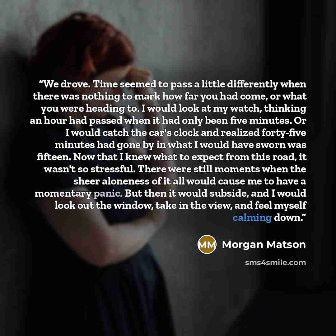 “We drove. Time seemed to pass a little differently when there was nothing to mark how far you had come, or what you were heading to. I would look at my watch, thinking an hour had passed when it had only been five minutes. Or I would catch the car's clock and realized forty-five minutes had gone…” quote by Morgan Matson