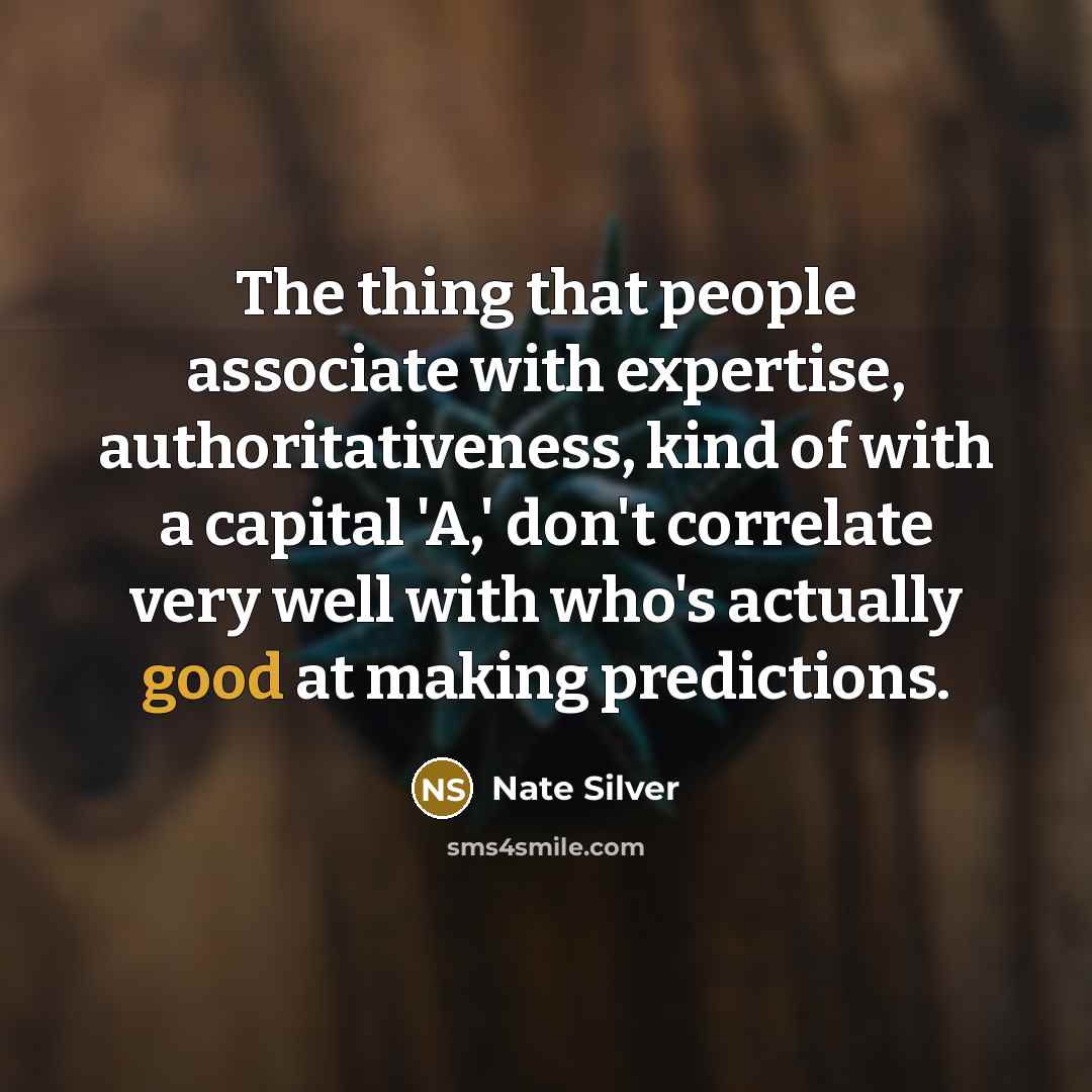 “The thing that people associate with expertise, authoritativeness, kind of with a capital 'A,' don't correlate very well with who's actually good at making predictions.” quote by Nate Silver