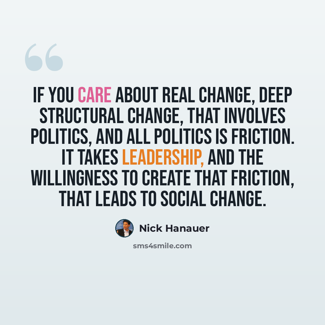 “If you care about real change, deep structural change, that involves politics, and all politics is friction. It takes leadership, and the willingness to create that friction, that leads to social change.” quote by Nick Hanauer
