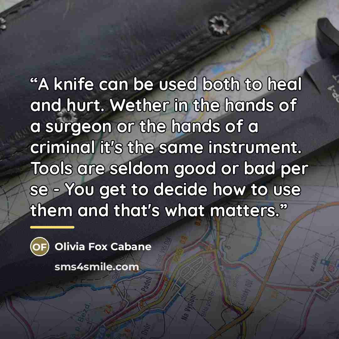 “A knife can be used both to heal and hurt. Wether in the hands of a surgeon or the hands of a criminal it's the same instrument. Tools are seldom good or bad per se - You get to decide how to use them and that's what matters.” quote by Olivia Fox Cabane