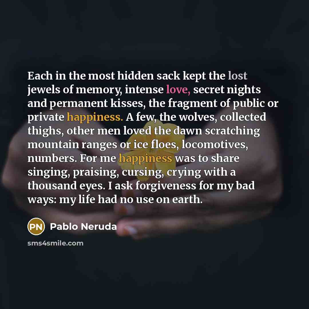 “Each in the most hidden sack kept the lost jewels of memory, intense love, secret nights and permanent kisses, the fragment of public or private happiness. A few, the wolves, collected thighs, other men loved the dawn scratching mountain ranges or ice floes, locomotives, numbers. For me happiness…” quote by Pablo Neruda