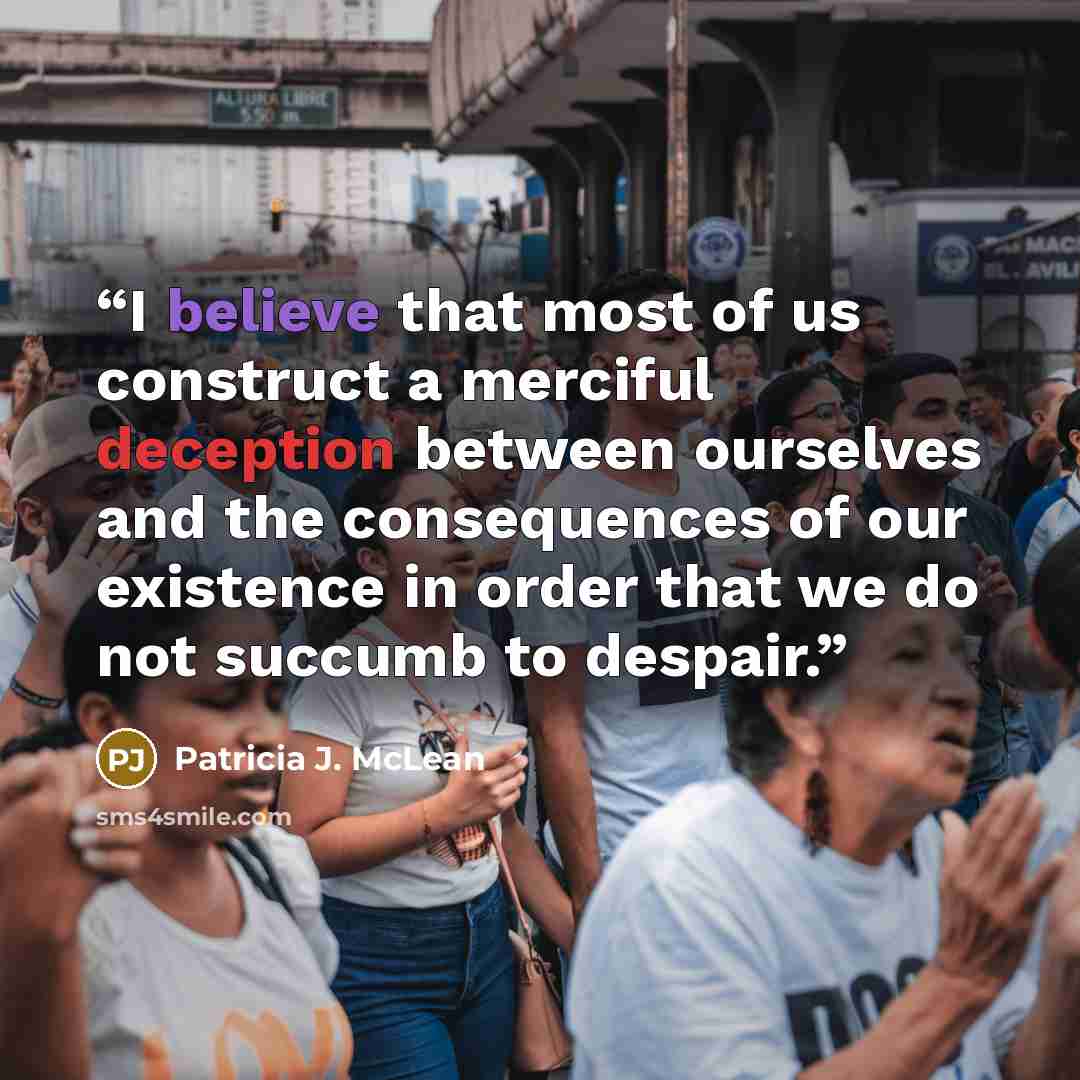 “I believe that most of us construct a merciful deception between ourselves and the consequences of our existence in order that we do not succumb to despair.” quote by Patricia J. McLean