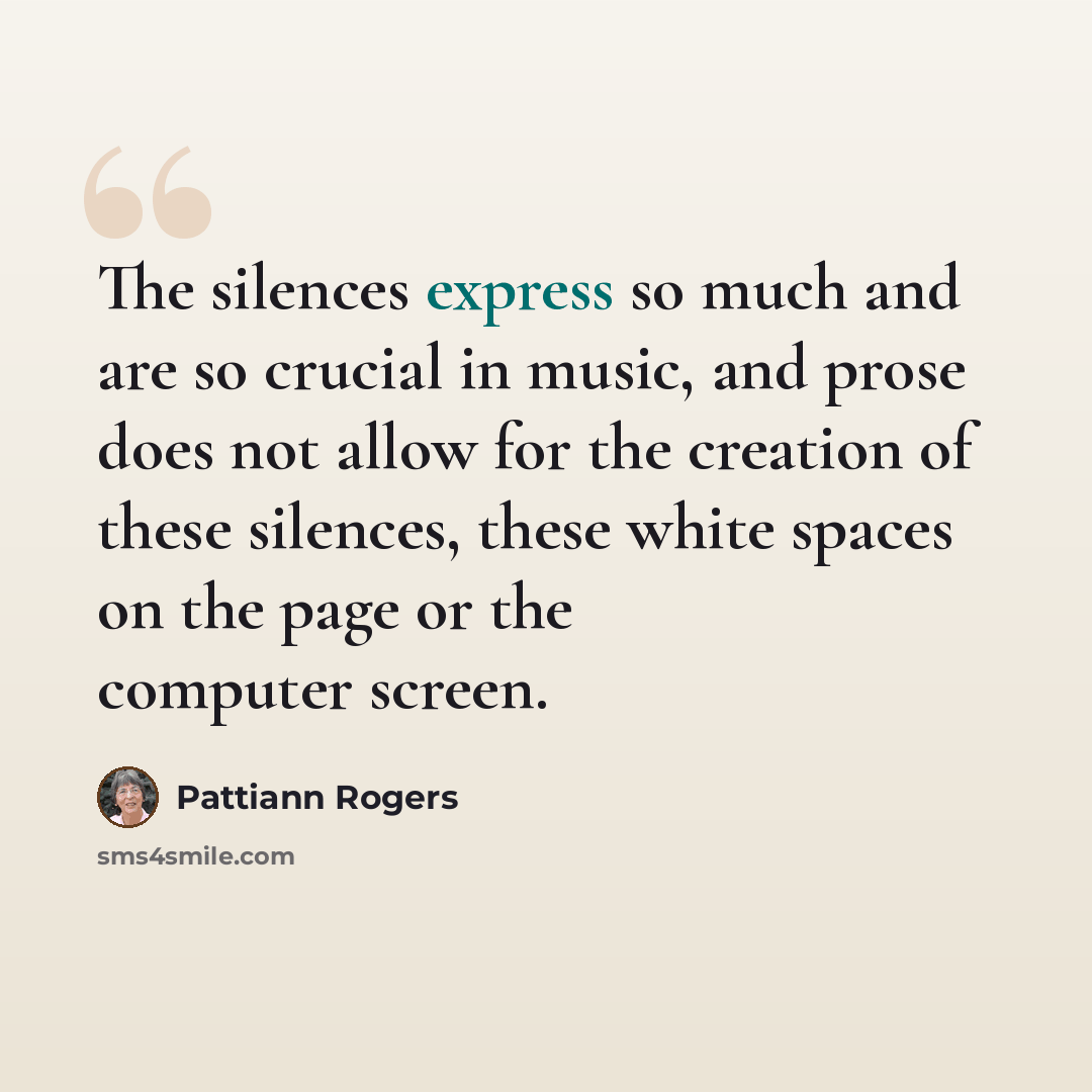 “The silences express so much and are so crucial in music, and prose does not allow for the creation of these silences, these white spaces on the page or the computer screen.” quote by Pattiann Rogers