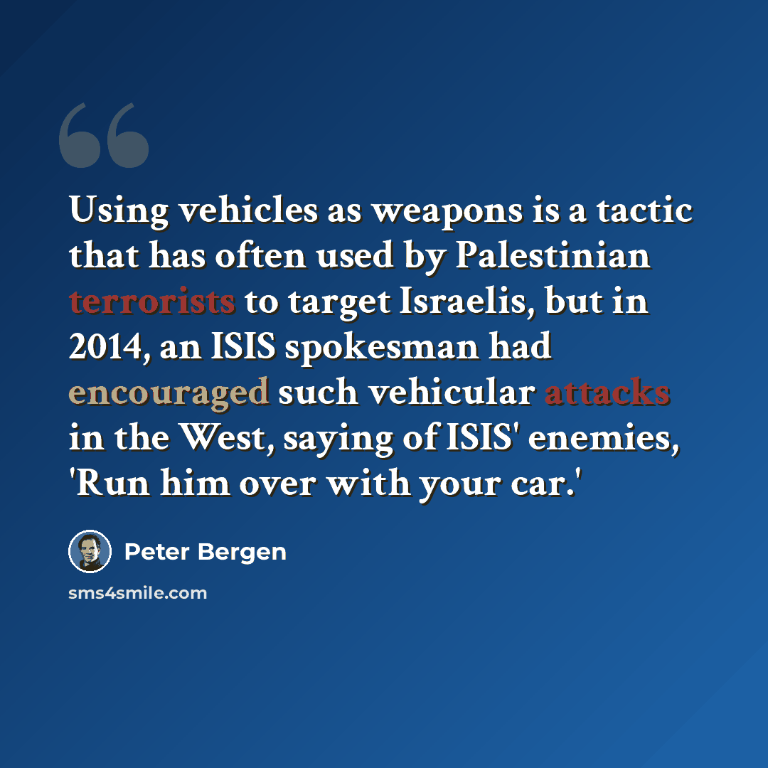 “Using vehicles as weapons is a tactic that has often used by Palestinian terrorists to target Israelis, but in 2014, an ISIS spokesman had encouraged such vehicular attacks in the West, saying of ISIS' enemies, 'Run him over with your car.'” quote by Peter Bergen