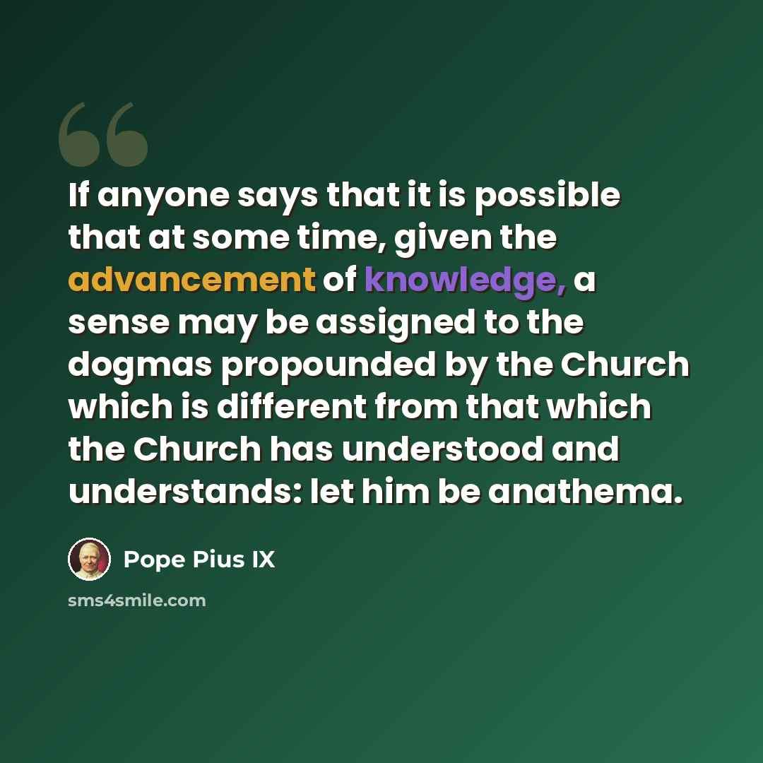 “If anyone says that it is possible that at some time, given the advancement of knowledge, a sense may be assigned to the dogmas propounded by the Church which is different from that which the Church has understood and understands: let him be anathema.” quote by Pope Pius IX