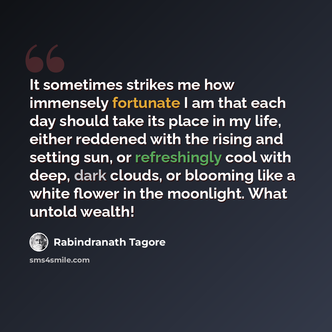 “It sometimes strikes me how immensely fortunate I am that each day should take its place in my life, either reddened with the rising and setting sun, or refreshingly cool with deep, dark clouds, or blooming like a white flower in the moonlight. What untold wealth!” quote by Rabindranath Tagore