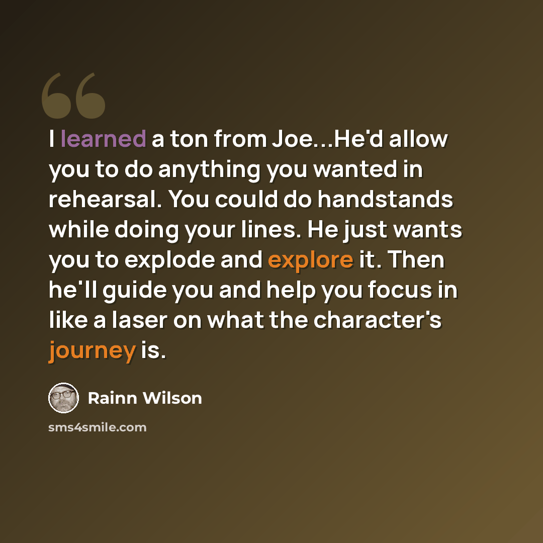 “I learned a ton from Joe...He'd allow you to do anything you wanted in rehearsal. You could do handstands while doing your lines. He just wants you to explode and explore it. Then he'll guide you and help you focus in like a laser on what the character's journey is.” quote by Rainn Wilson