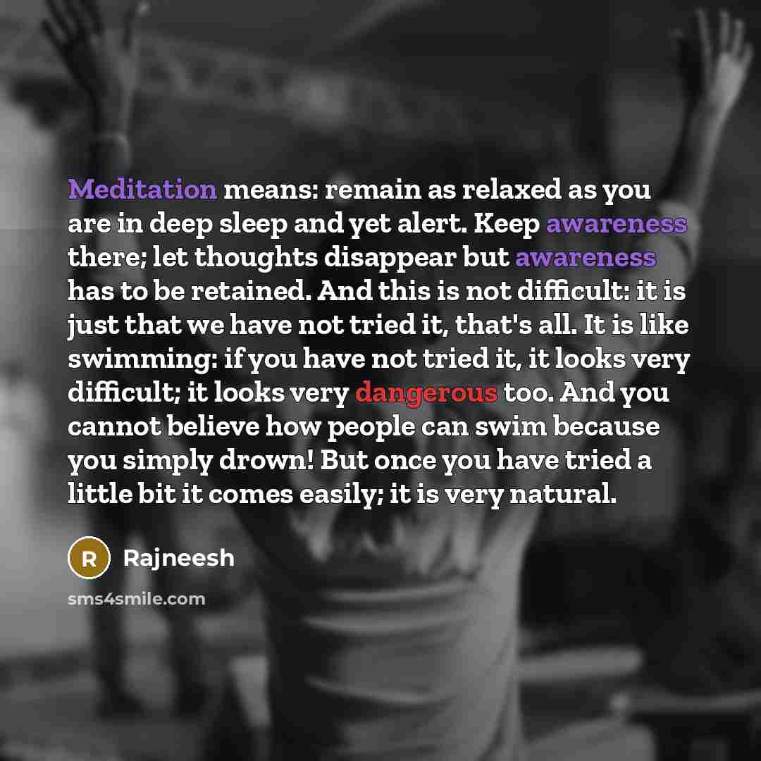 “Meditation means: remain as relaxed as you are in deep sleep and yet alert. Keep awareness there; let thoughts disappear but awareness has to be retained. And this is not difficult: it is just that we have not tried it, that's all. It is like swimming: if you have not tried it, it looks very…” quote by Rajneesh