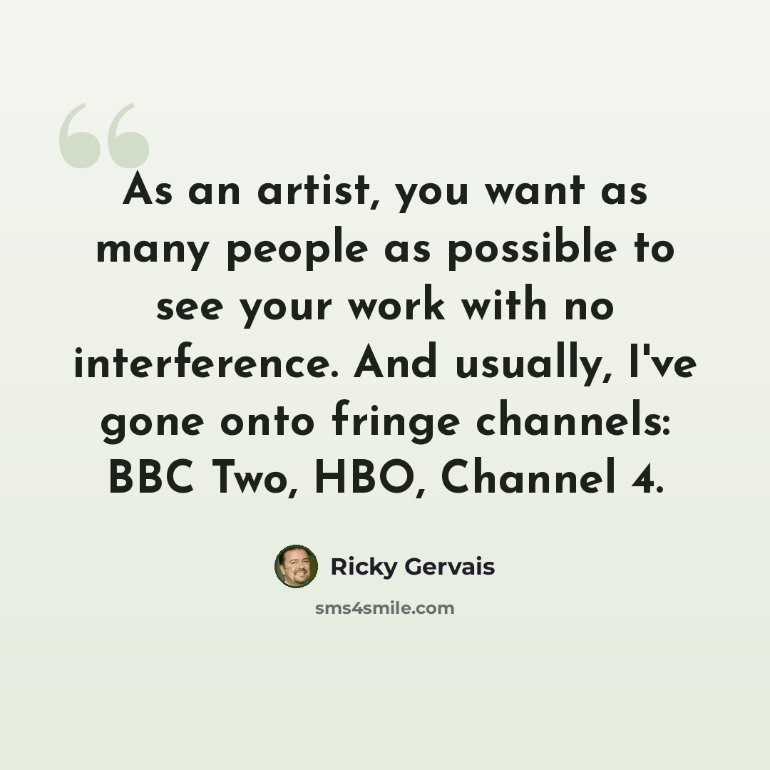 “As an artist, you want as many people as possible to see your work with no interference. And usually, I've gone onto fringe channels: BBC Two, HBO, Channel 4.” quote by Ricky Gervais