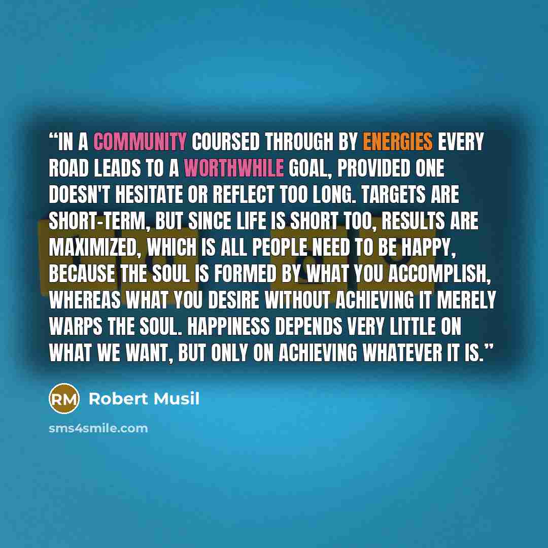“In a community coursed through by energies every road leads to a worthwhile goal, provided one doesn't hesitate or reflect too long. Targets are short-term, but since life is short too, results are maximized, which is all people need to be happy, because the soul is formed by what you accomplish…” quote by Robert Musil