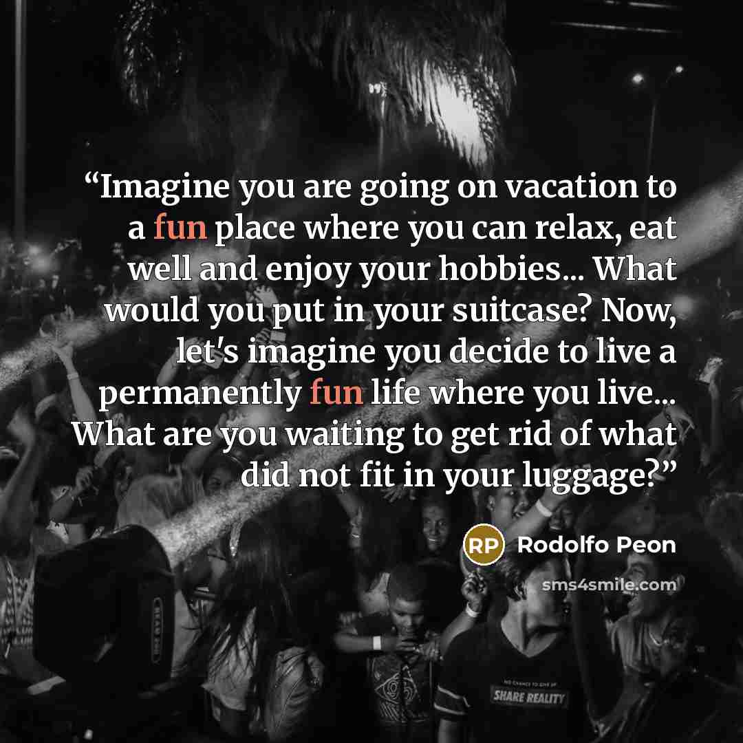 “Imagine you are going on vacation to a fun place where you can relax, eat well and enjoy your hobbies... What would you put in your suitcase? Now, let's imagine you decide to live a permanently fun life where you live... What are you waiting to get rid of what did not fit in your luggage?” quote by Rodolfo Peon