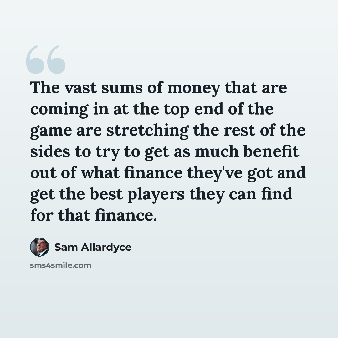 “The vast sums of money that are coming in at the top end of the game are stretching the rest of the sides to try to get as much benefit out of what finance they've got and get the best players they can find for that finance.” quote by Sam Allardyce