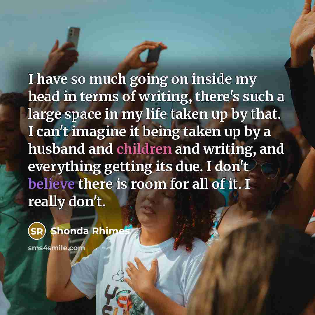 “I have so much going on inside my head in terms of writing, there's such a large space in my life taken up by that. I can't imagine it being taken up by a husband and children and writing, and everything getting its due. I don't believe there is room for all of it. I really don't.” quote by Shonda Rhimes