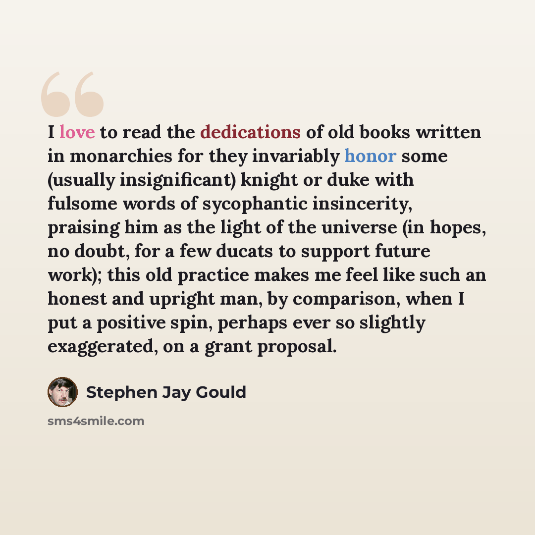 “I love to read the dedications of old books written in monarchies for they invariably honor some (usually insignificant) knight or duke with fulsome words of sycophantic insincerity, praising him as the light of the universe (in hopes, no doubt, for a few ducats to support future work); this old…” quote by Stephen Jay Gould