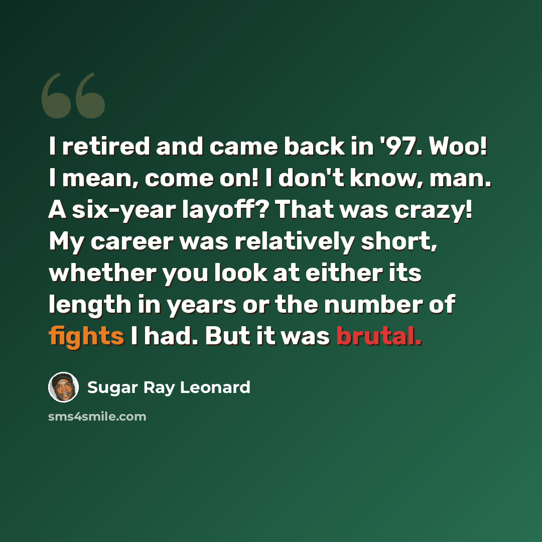 “I retired and came back in '97. Woo! I mean, come on! I don't know, man. A six-year layoff? That was crazy! My career was relatively short, whether you look at either its length in years or the number of fights I had. But it was brutal.” quote by Sugar Ray Leonard