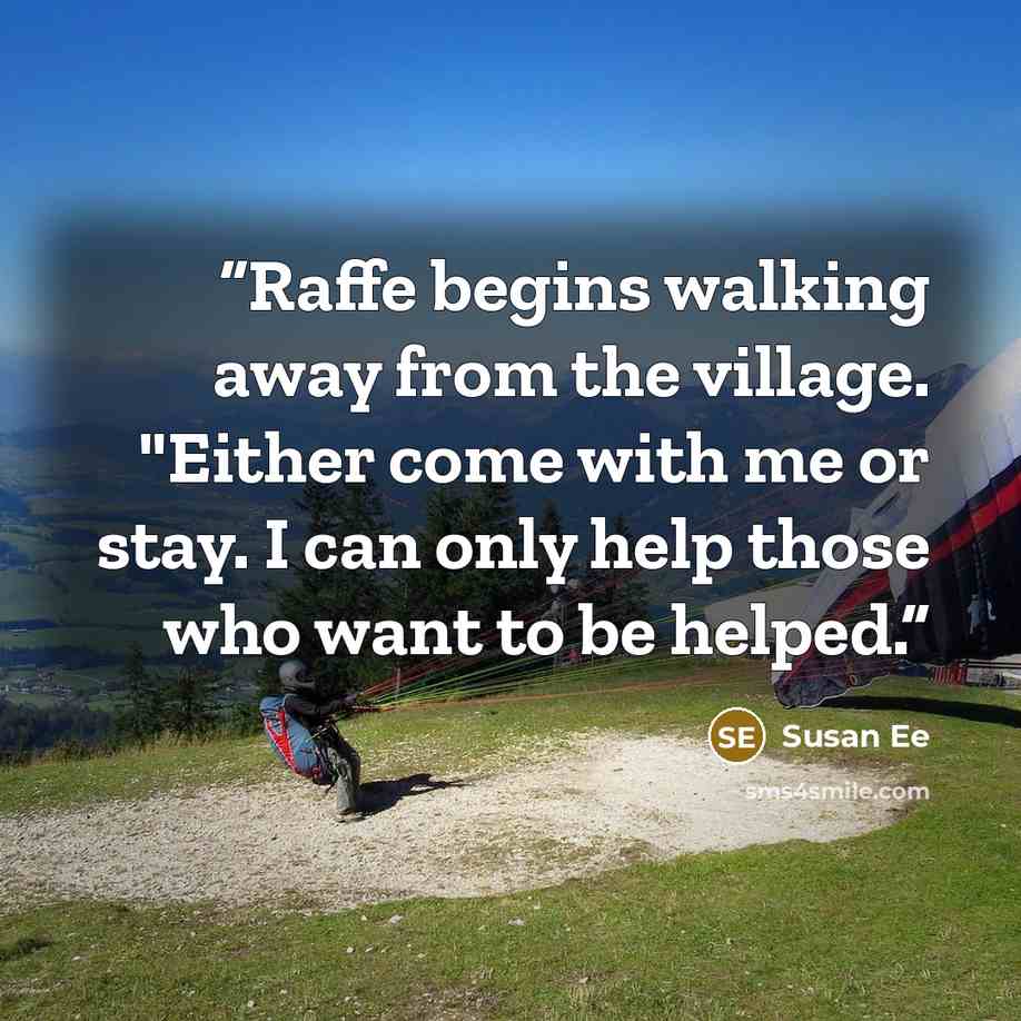 “Raffe begins walking away from the village. "Either come with me or stay. I can only help those who want to be helped.” quote by Susan Ee