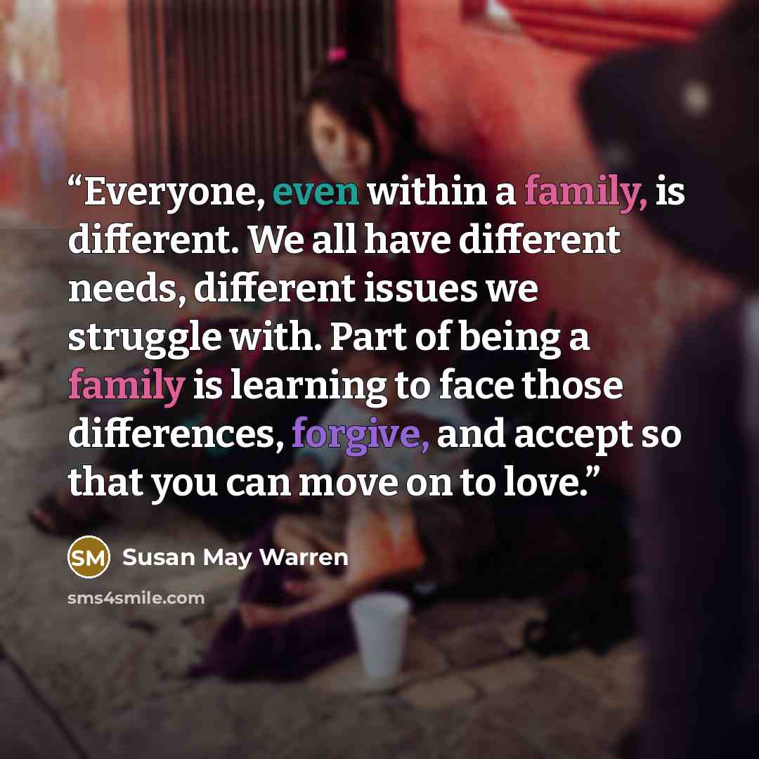 “Everyone, even within a family, is different. We all have different needs, different issues we struggle with. Part of being a family is learning to face those differences, forgive, and accept so that you can move on to love.” quote by Susan May Warren