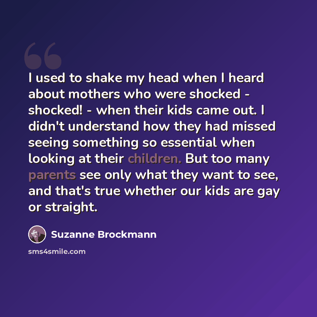 “I used to shake my head when I heard about mothers who were shocked - shocked! - when their kids came out. I didn't understand how they had missed seeing something so essential when looking at their children. But too many parents see only what they want to see, and that's true whether our kids are…” quote by Suzanne Brockmann