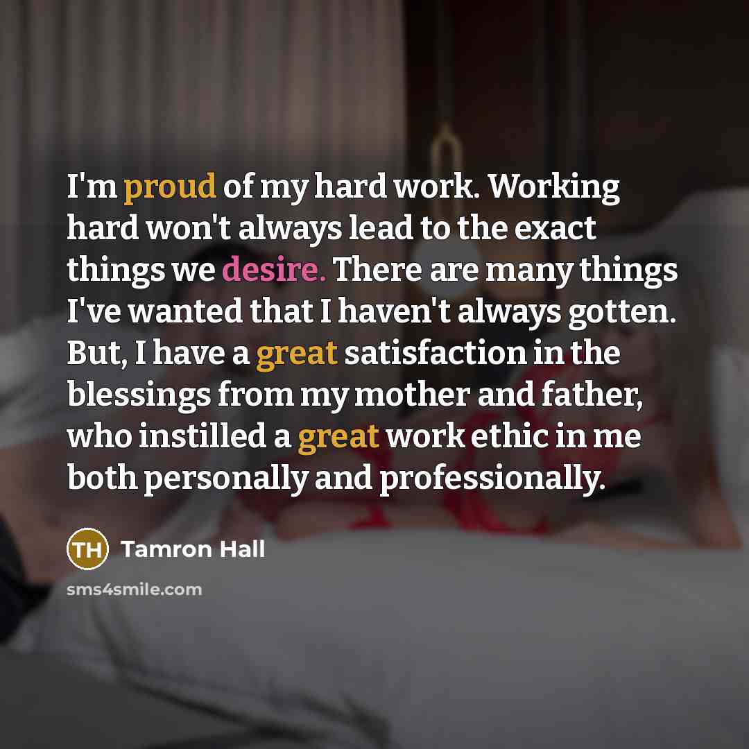 “I'm proud of my hard work. Working hard won't always lead to the exact things we desire. There are many things I've wanted that I haven't always gotten. But, I have a great satisfaction in the blessings from my mother and father, who instilled a great work ethic in me both personally and…” quote by Tamron Hall