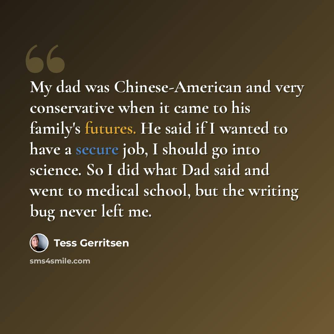 “My dad was Chinese-American and very conservative when it came to his family's futures. He said if I wanted to have a secure job, I should go into science. So I did what Dad said and went to medical school, but the writing bug never left me.” quote by Tess Gerritsen