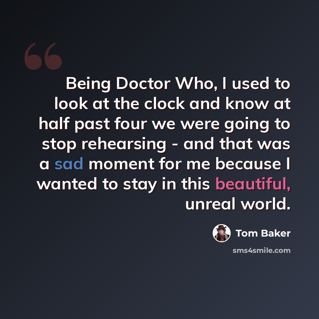 “Being Doctor Who, I used to look at the clock and know at half past four we were going to stop rehearsing - and that was a sad moment for me because I wanted to stay in this beautiful, unreal world.” quote by Tom Baker