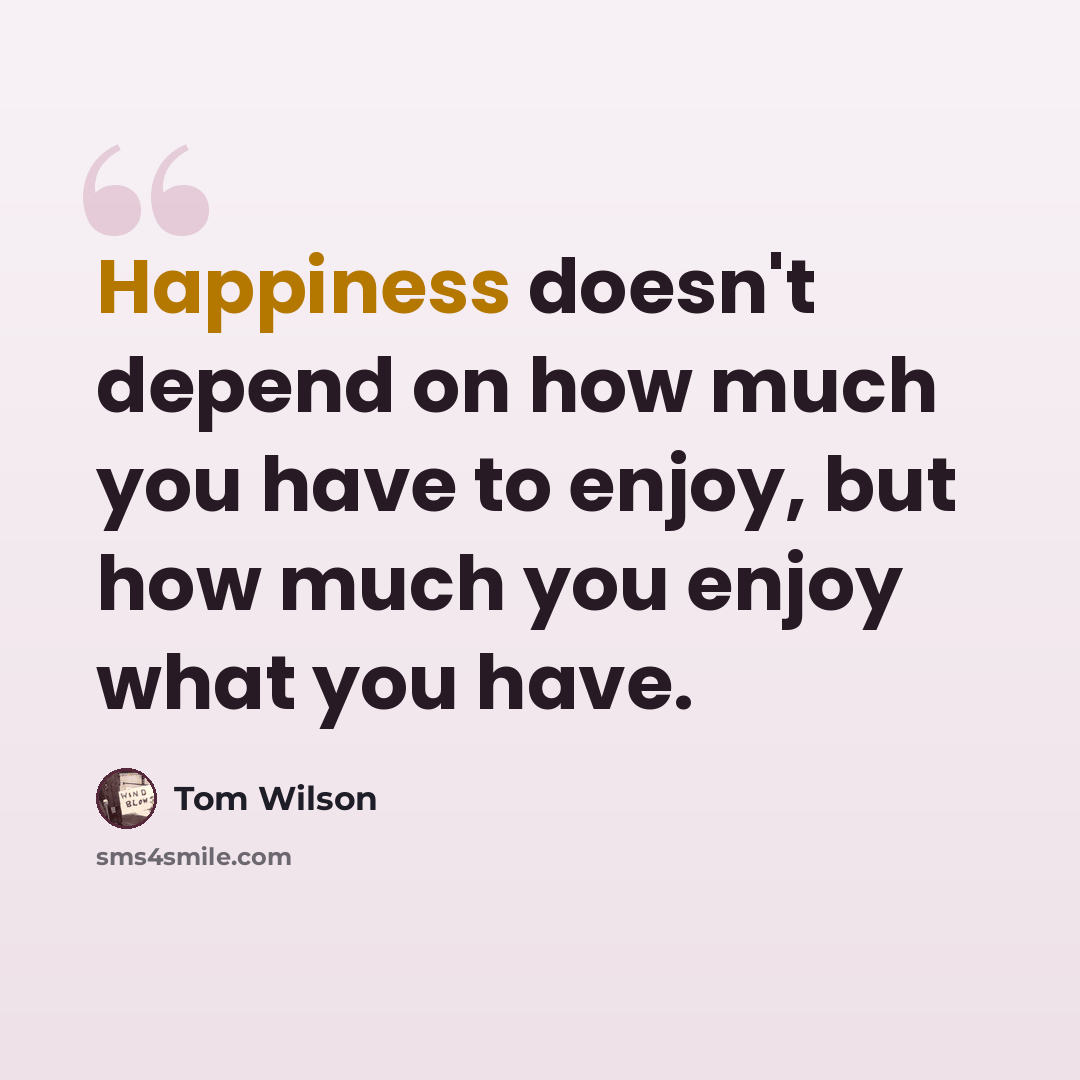 “Happiness doesn't depend on how much you have to enjoy, but how much you enjoy what you have.” quote by Tom Wilson