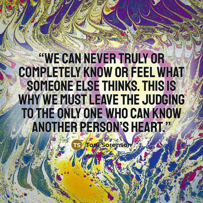 “We can never truly or completely know or feel what someone else thinks. This is why we must leave the judging to the only One who can know another person’s heart.” quote by Toni Sorenson