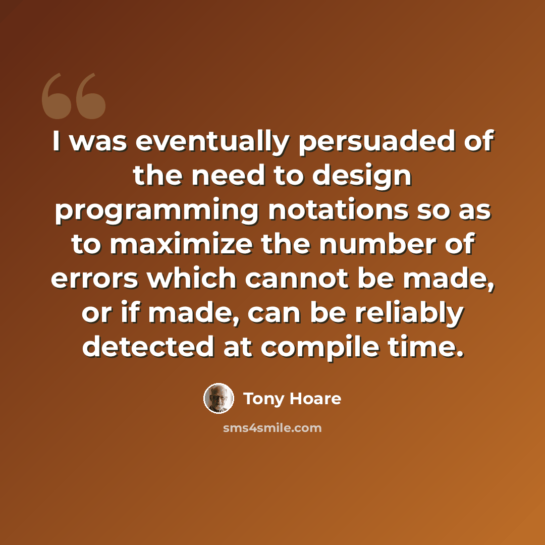 “I was eventually persuaded of the need to design programming notations so as to maximize the number of errors which cannot be made, or if made, can be reliably detected at compile time.” quote by Tony Hoare