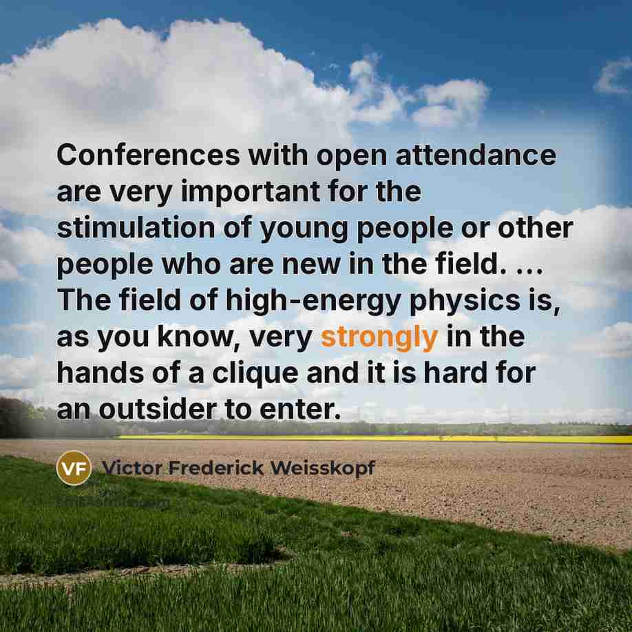“Conferences with open attendance are very important for the stimulation of young people or other people who are new in the field. ... The field of high-energy physics is, as you know, very strongly in the hands of a clique and it is hard for an outsider to enter.” quote by Victor Frederick Weisskopf