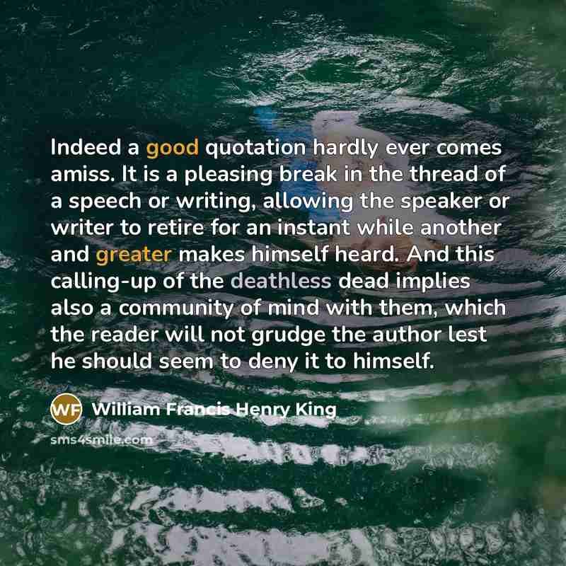 “Indeed a good quotation hardly ever comes amiss. It is a pleasing break in the thread of a speech or writing, allowing the speaker or writer to retire for an instant while another and greater makes himself heard. And this calling-up of the deathless dead implies also a community of mind with them…” quote by William Francis Henry King
