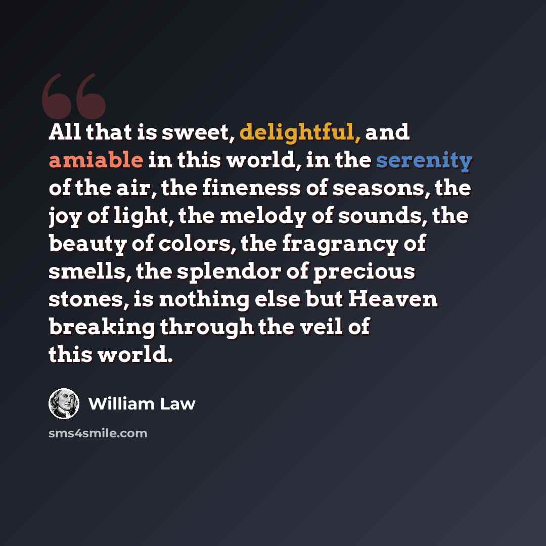 “All that is sweet, delightful, and amiable in this world, in the serenity of the air, the fineness of seasons, the joy of light, the melody of sounds, the beauty of colors, the fragrancy of smells, the splendor of precious stones, is nothing else but Heaven breaking through the veil of this world.” quote by William Law