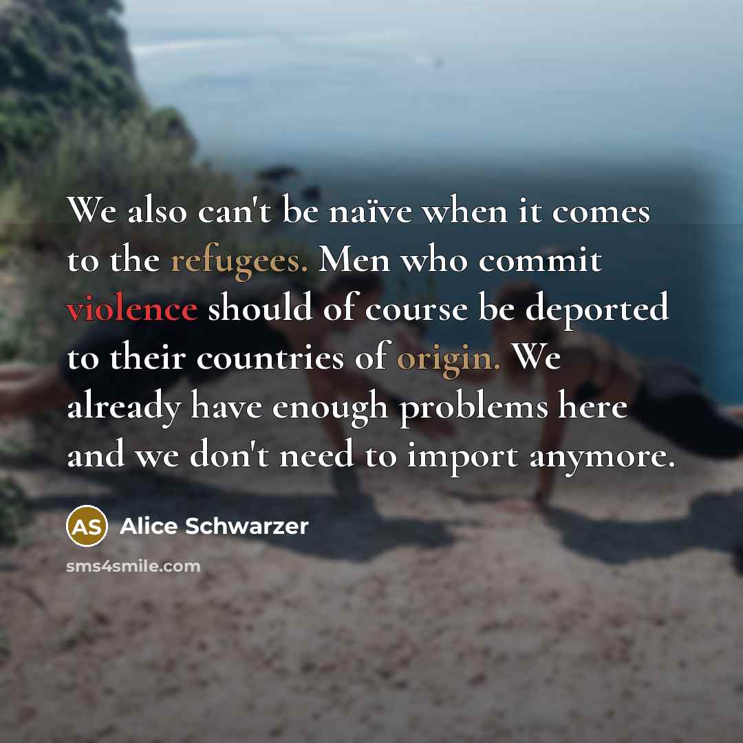 “We also can't be naïve when it comes to the refugees. Men who commit violence should of course be deported to their countries of origin. We already have enough problems here and we don't need to import anymore.” quote by Alice Schwarzer