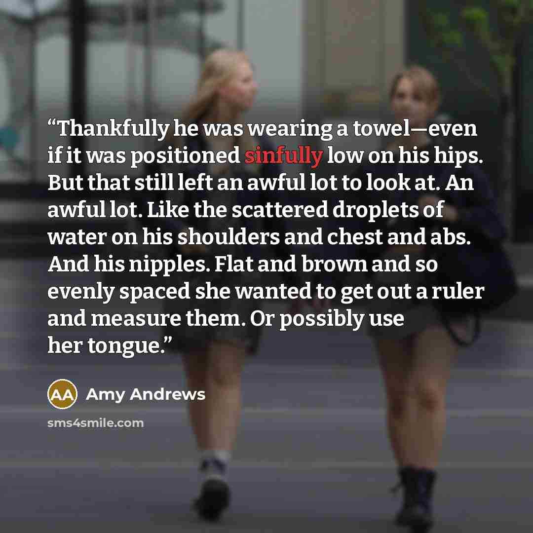 “Thankfully he was wearing a towel—even if it was positioned sinfully low on his hips. But that still left an awful lot to look at. An awful lot. Like the scattered droplets of water on his shoulders and chest and abs. And his nipples. Flat and brown and so evenly spaced she wanted to get out a…” quote by Amy Andrews