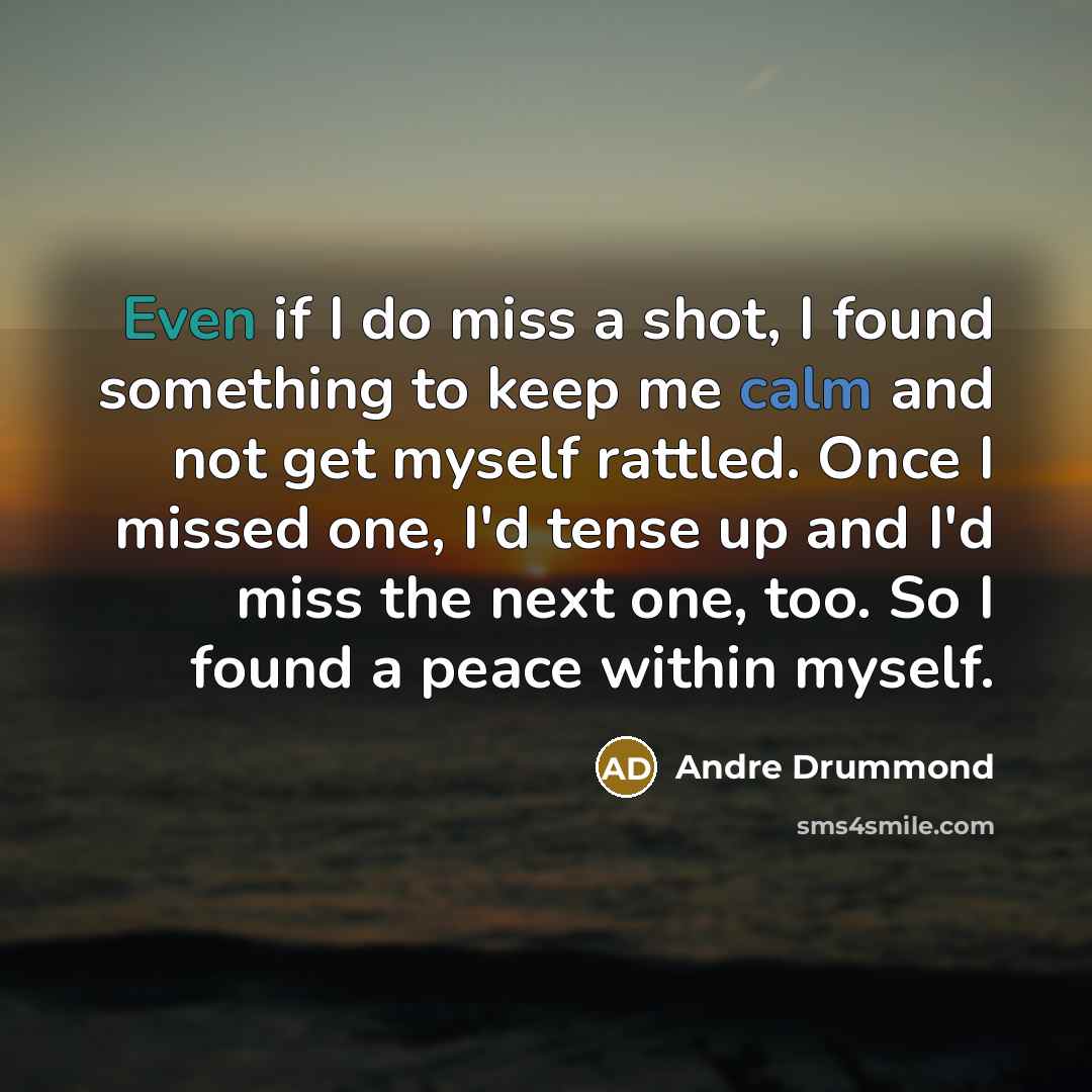 “Even if I do miss a shot, I found something to keep me calm and not get myself rattled. Once I missed one, I'd tense up and I'd miss the next one, too. So I found a peace within myself.” quote by Andre Drummond