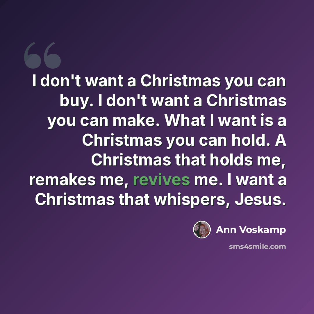 “I don't want a Christmas you can buy. I don't want a Christmas you can make. What I want is a Christmas you can hold. A Christmas that holds me, remakes me, revives me. I want a Christmas that whispers, Jesus.” quote by Ann Voskamp