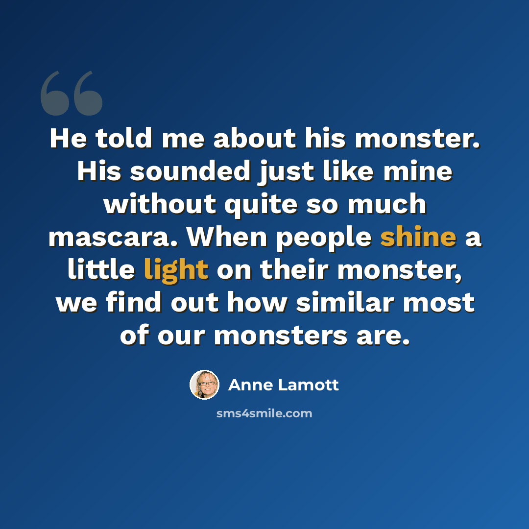 “He told me about his monster. His sounded just like mine without quite so much mascara. When people shine a little light on their monster, we find out how similar most of our monsters are.” quote by Anne Lamott