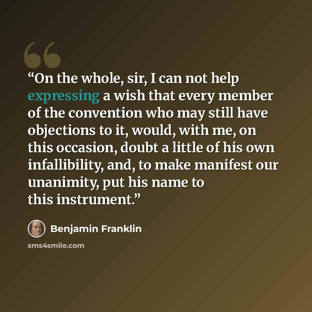 “On the whole, sir, I can not help expressing a wish that every member of the convention who may still have objections to it, would, with me, on this occasion, doubt a little of his own infallibility, and, to make manifest our unanimity, put his name to this instrument.” quote by Benjamin Franklin
