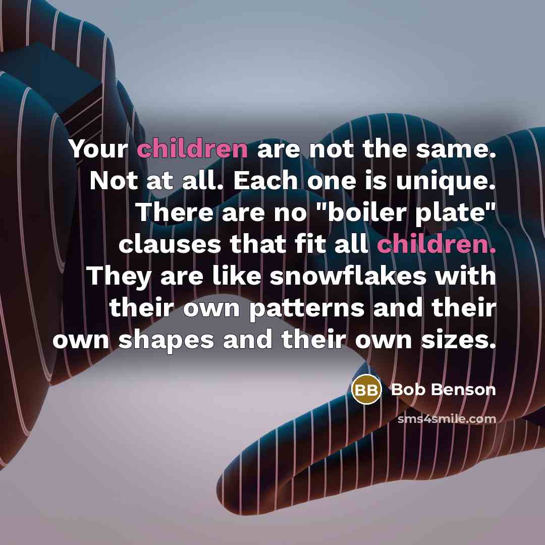“Your children are not the same. Not at all. Each one is unique. There are no "boiler plate" clauses that fit all children. They are like snowflakes with their own patterns and their own shapes and their own sizes.” quote by Bob Benson