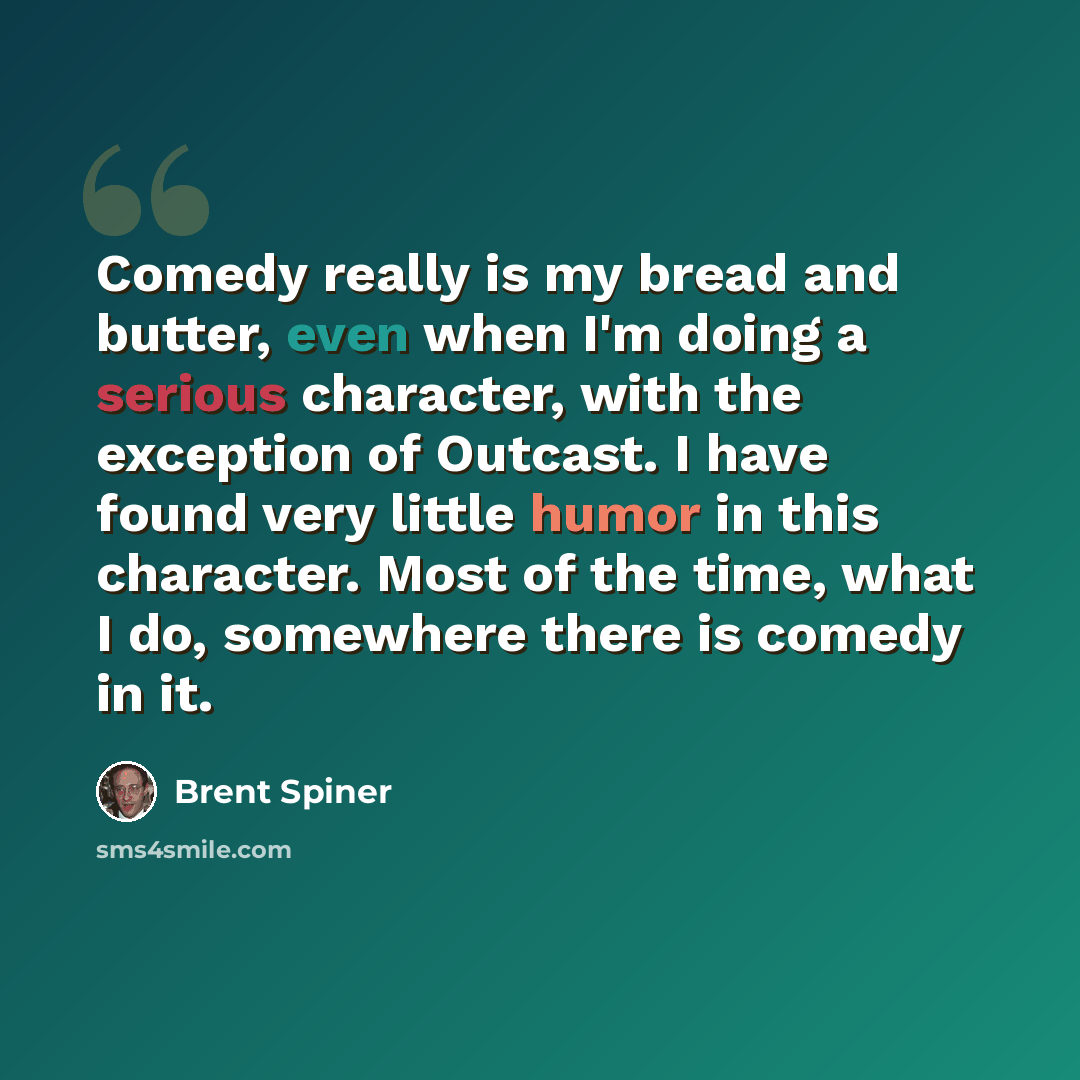 “Comedy really is my bread and butter, even when I'm doing a serious character, with the exception of Outcast. I have found very little humor in this character. Most of the time, what I do, somewhere there is comedy in it.” quote by Brent Spiner