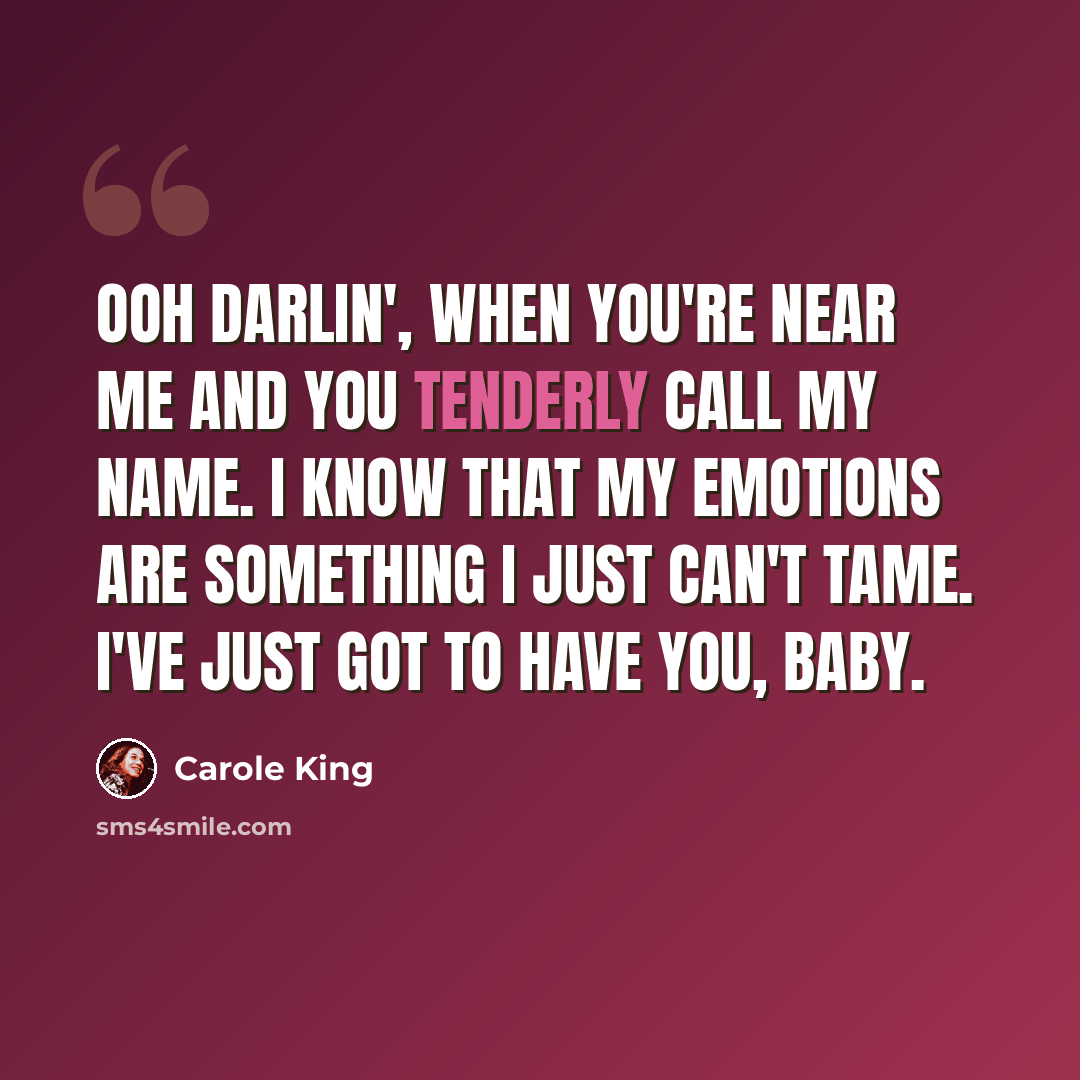 “Ooh darlin', when you're near me and you tenderly call my name. I know that my emotions are something I just can't tame. I've just got to have you, baby.” quote by Carole King
