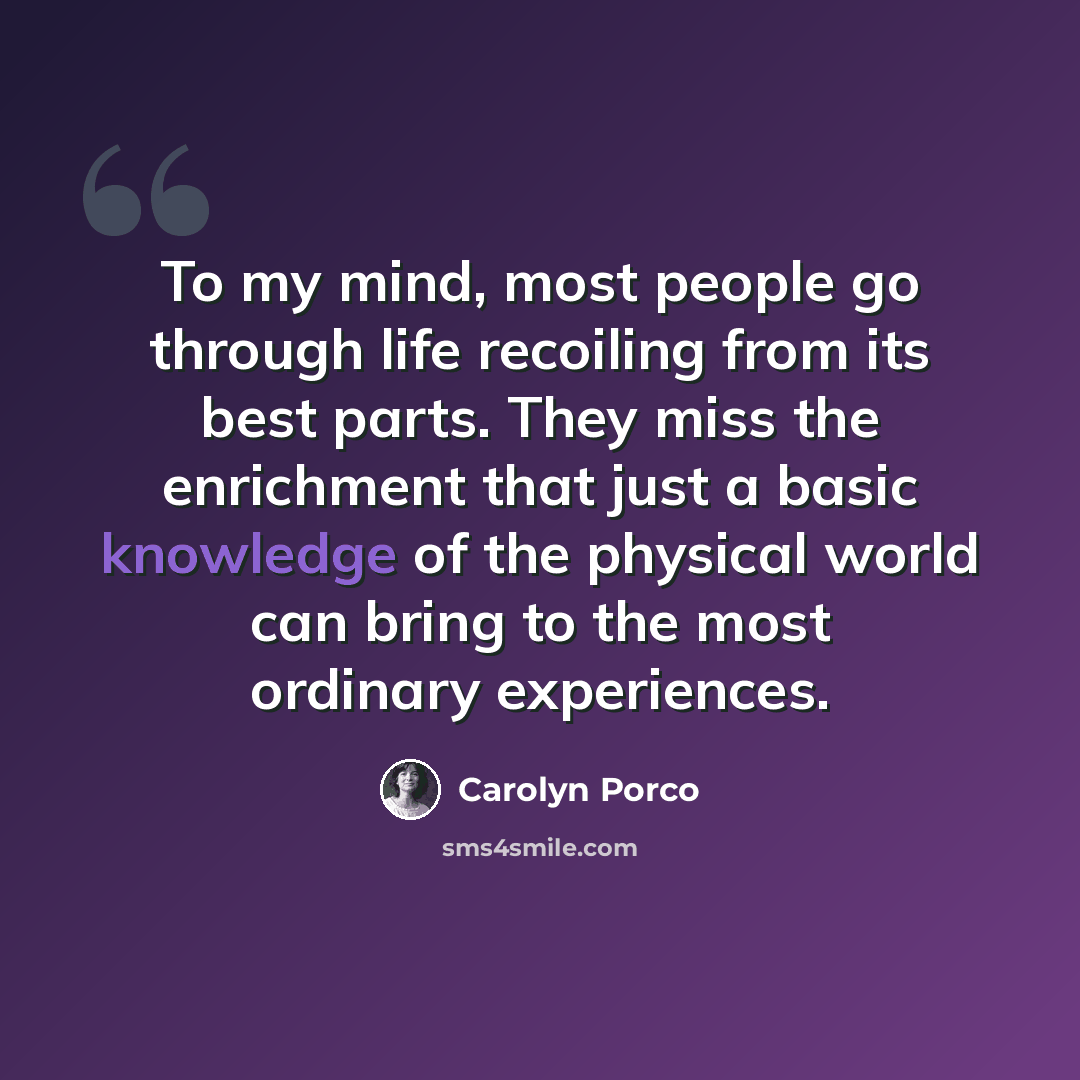 “To my mind, most people go through life recoiling from its best parts. They miss the enrichment that just a basic knowledge of the physical world can bring to the most ordinary experiences.” quote by Carolyn Porco